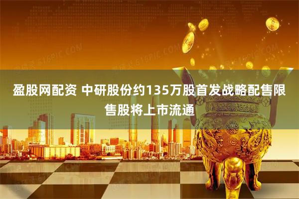 盈股网配资 中研股份约135万股首发战略配售限售股将上市流通