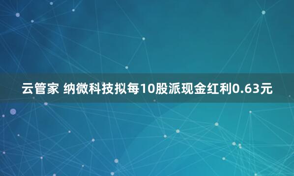 云管家 纳微科技拟每10股派现金红利0.63元