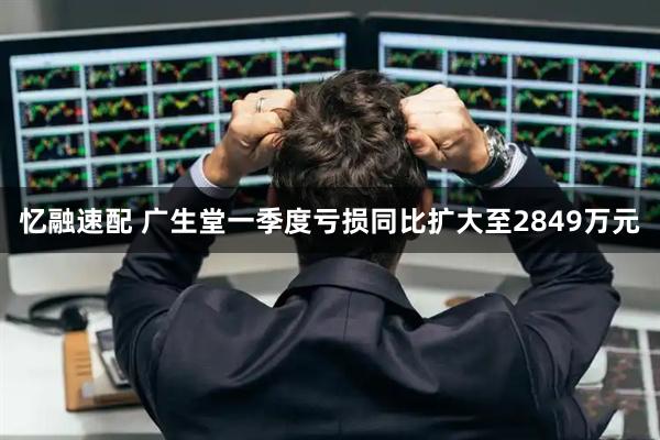 忆融速配 广生堂一季度亏损同比扩大至2849万元