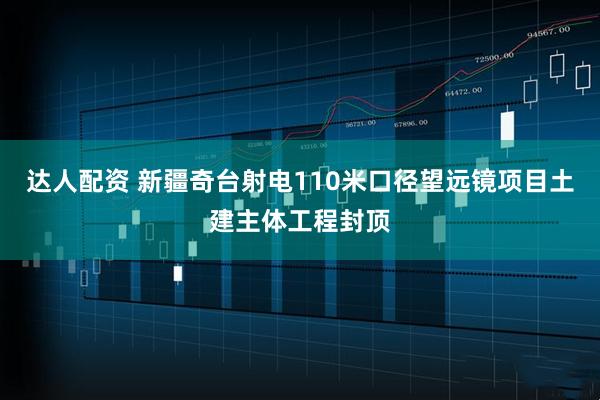 达人配资 新疆奇台射电110米口径望远镜项目土建主体工程封顶