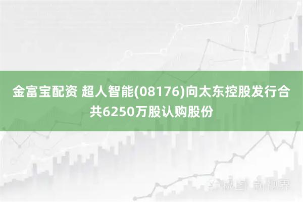 金富宝配资 超人智能(08176)向太东控股发行合共6250万股认购股份