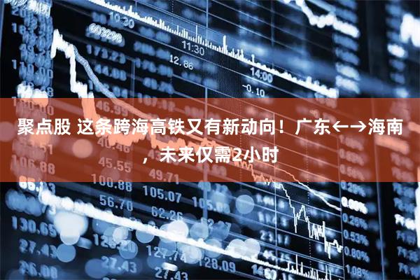 聚点股 这条跨海高铁又有新动向！广东←→海南，未来仅需2小时