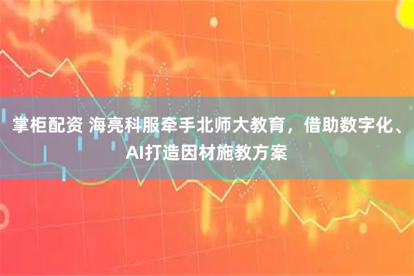 掌柜配资 海亮科服牵手北师大教育，借助数字化、AI打造因材施教方案