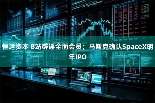 恒运资本 B站辟谣全面会员；马斯克确认SpaceX明年IPO