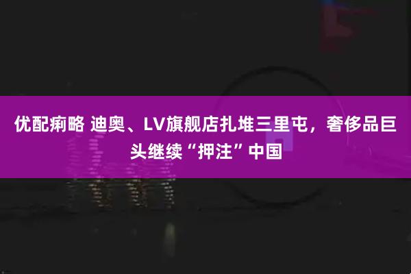 优配痢略 迪奥、LV旗舰店扎堆三里屯，奢侈品巨头继续“押注”中国