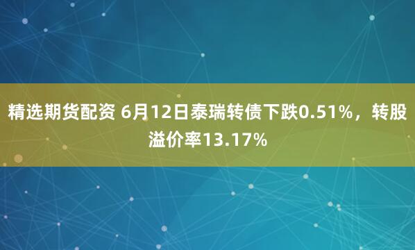 精选期货配资 6月12日泰瑞转债下跌0.51%，转股溢价率13.17%