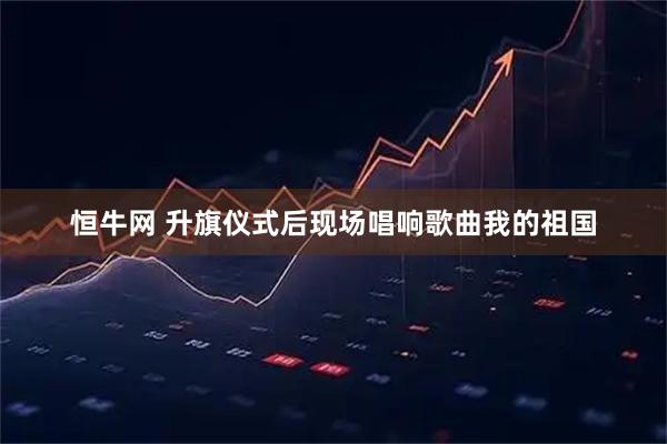恒牛网 升旗仪式后现场唱响歌曲我的祖国