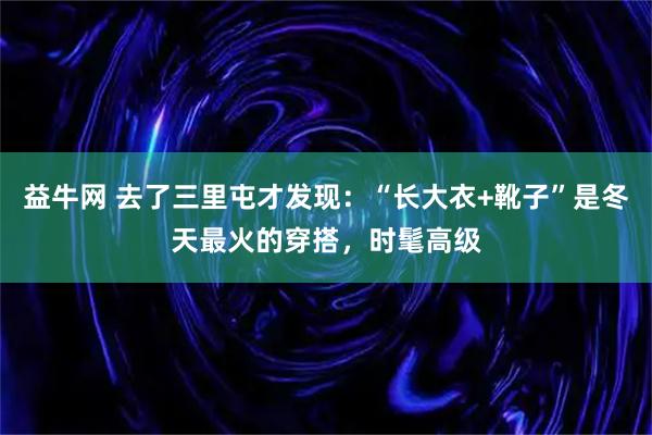 益牛网 去了三里屯才发现：“长大衣+靴子”是冬天最火的穿搭，时髦高级