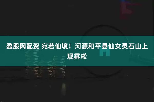 盈股网配资 宛若仙境！河源和平县仙女灵石山上现雾凇