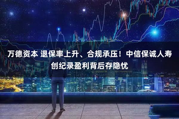 万德资本 退保率上升、合规承压！中信保诚人寿创纪录盈利背后存隐忧