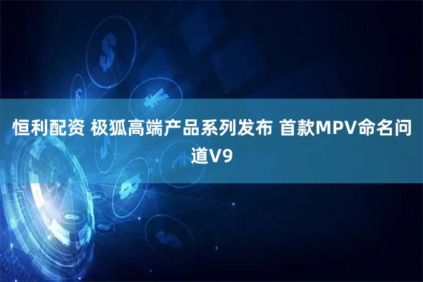 恒利配资 极狐高端产品系列发布 首款MPV命名问道V9