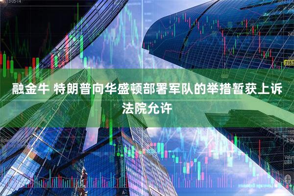 融金牛 特朗普向华盛顿部署军队的举措暂获上诉法院允许