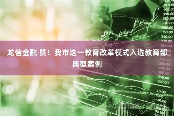 龙信金融 赞！我市这一教育改革模式入选教育部典型案例