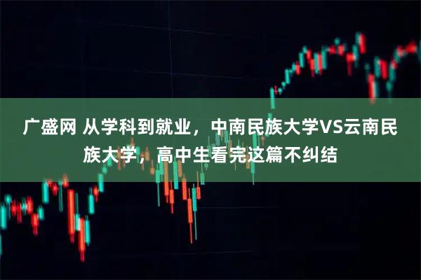 广盛网 从学科到就业，中南民族大学VS云南民族大学，高中生看完这篇不纠结